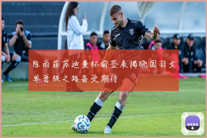 陈雨菲苏迪曼杯前签表揭晓国羽女单晋级之路备受期待