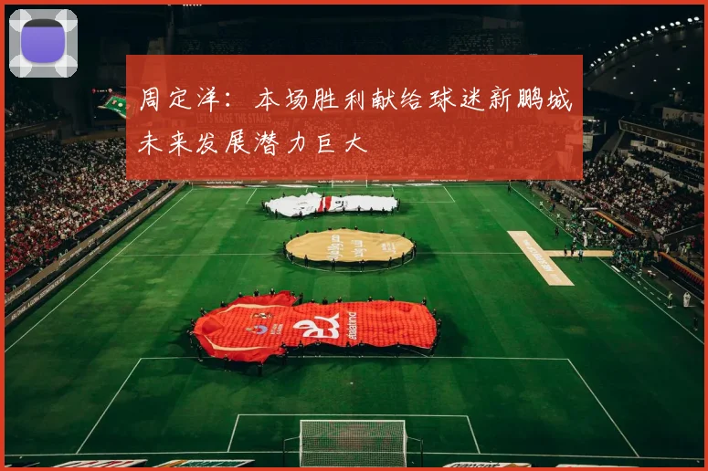 周定洋：本场胜利献给球迷新鹏城未来发展潜力巨大