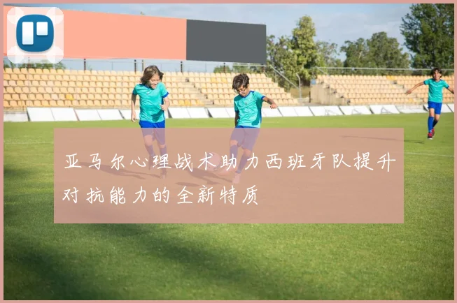 亚马尔心理战术助力西班牙队提升对抗能力的全新特质