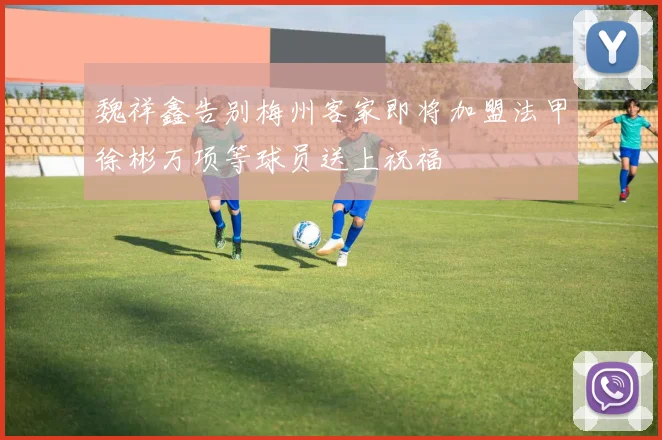 魏祥鑫告别梅州客家即将加盟法甲徐彬万项等球员送上祝福
