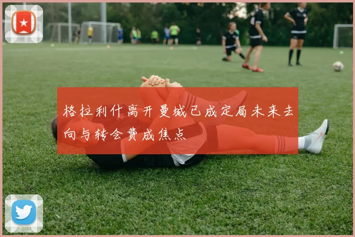 格拉利什离开曼城已成定局未来去向与转会费成焦点