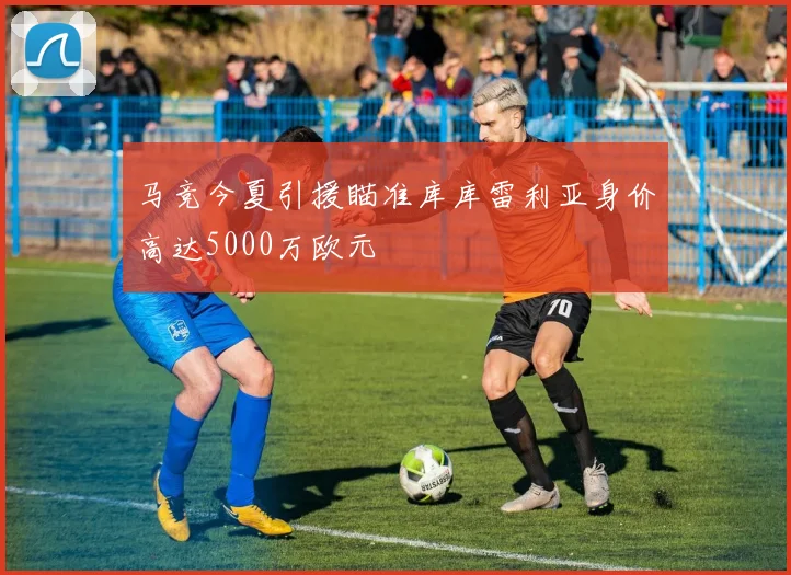 马竞今夏引援瞄准库库雷利亚身价高达5000万欧元