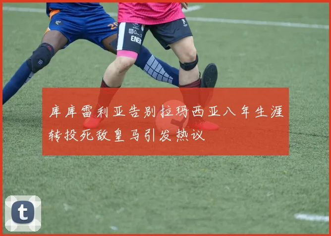 库库雷利亚告别拉玛西亚八年生涯转投死敌皇马引发热议