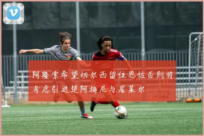 阿隆索希望切尔西留住恩佐否则将考虑引进楚阿梅尼与居莱尔