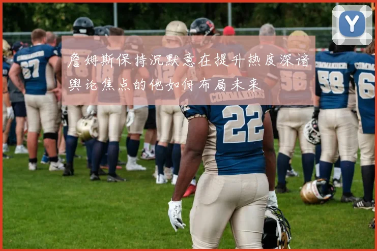 詹姆斯保持沉默意在提升热度深谙舆论焦点的他如何布局未来