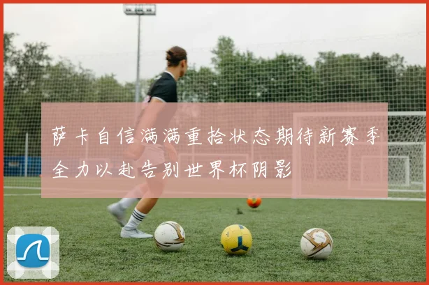 萨卡自信满满重拾状态期待新赛季全力以赴告别世界杯阴影