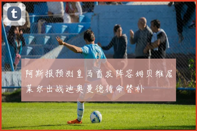 阿斯报预测皇马首发阵容姆贝维居莱尔出战迪奥曼德待命替补