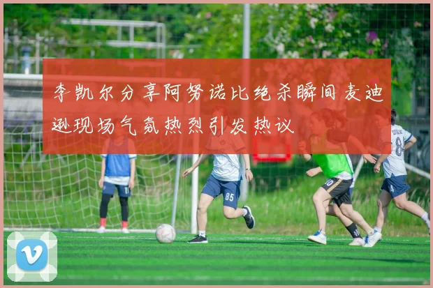 李凯尔分享阿努诺比绝杀瞬间麦迪逊现场气氛热烈引发热议