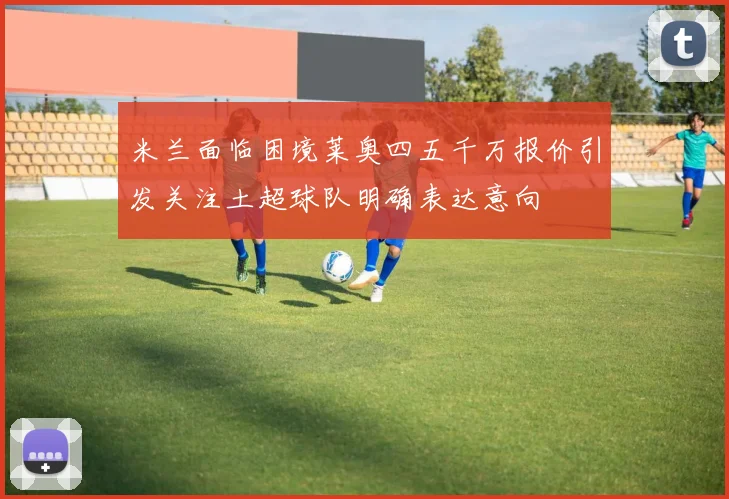 米兰面临困境莱奥四五千万报价引发关注土超球队明确表达意向