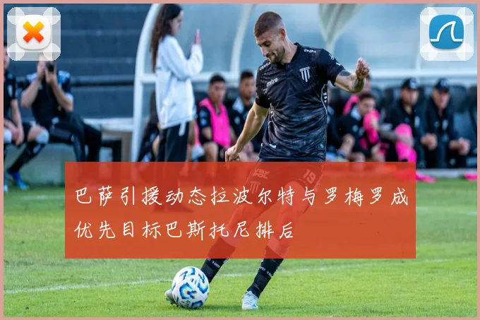 巴萨引援动态拉波尔特与罗梅罗成优先目标巴斯托尼排后