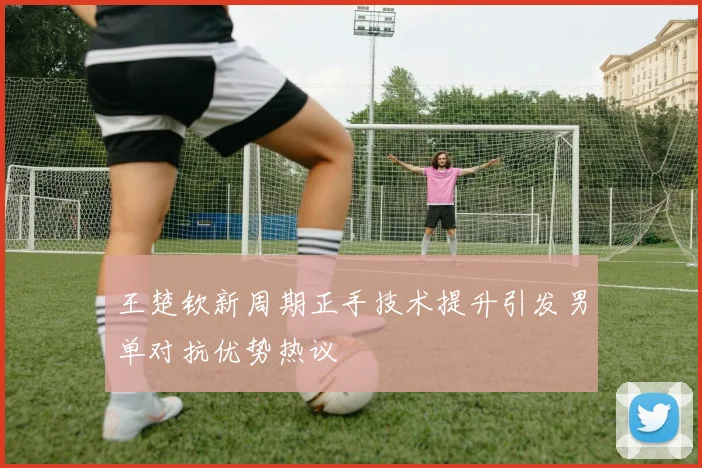 王楚钦新周期正手技术提升引发男单对抗优势热议