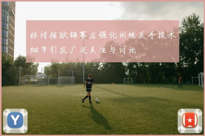 林诗栋欧锦赛后强化训练反手技术细节引发广泛关注与讨论