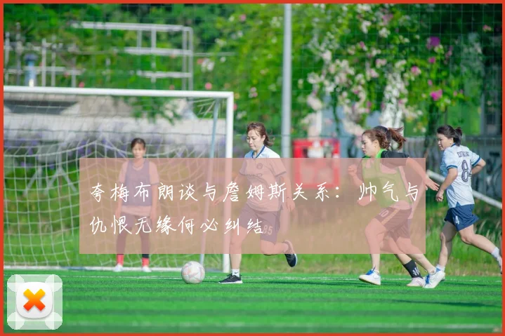 夸梅布朗谈与詹姆斯关系：帅气与仇恨无缘何必纠结