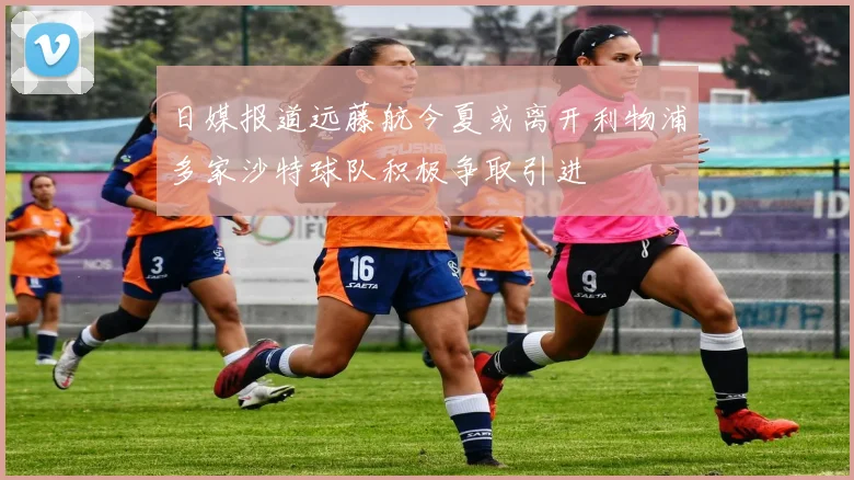 日媒报道远藤航今夏或离开利物浦多家沙特球队积极争取引进