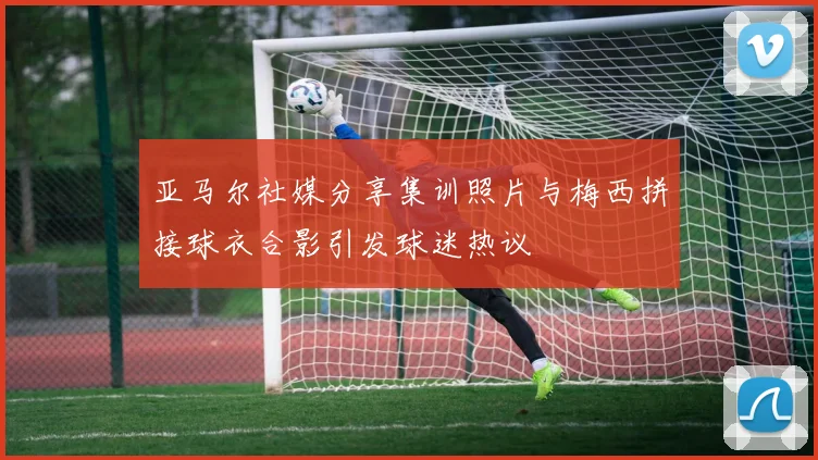 亚马尔社媒分享集训照片与梅西拼接球衣合影引发球迷热议